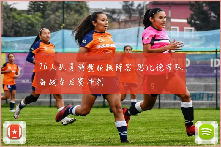 76人队员调整轮换阵容 恩比德带队备战季后赛冲刺