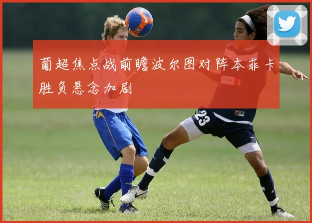 葡超焦点战前瞻波尔图对阵本菲卡胜负悬念加剧
