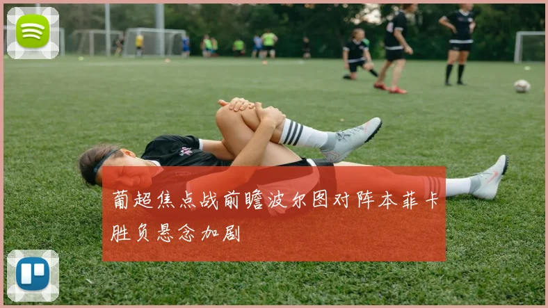 葡超焦点战前瞻波尔图对阵本菲卡胜负悬念加剧
