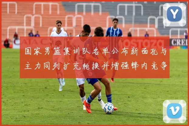 国家男篮集训队名单公布新面孔与主力同列扩充轮换并增强锋内竞争