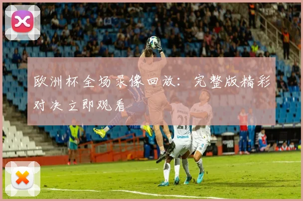 欧洲杯全场录像回放:完整版精彩对决立即观看