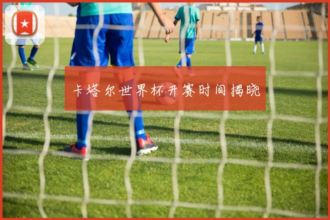 卡塔尔世界杯开赛时间揭晓