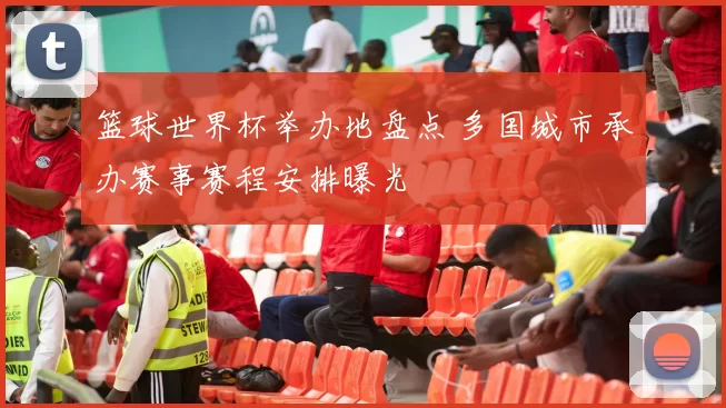 篮球世界杯举办地盘点 多国城市承办赛事赛程安排曝光