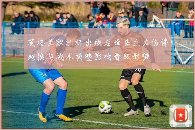 英格兰欧洲杯出线后面临主力伤停轮换与战术调整影响晋级形势