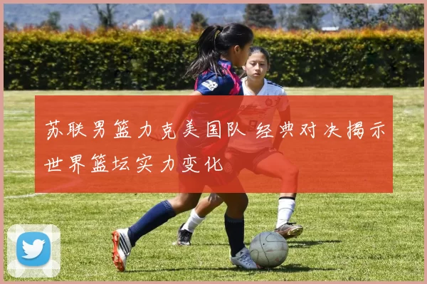 苏联男篮力克美国队 经典对决揭示世界篮坛实力变化