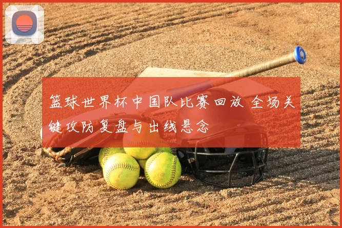 篮球世界杯中国队比赛回放 全场关键攻防复盘与出线悬念