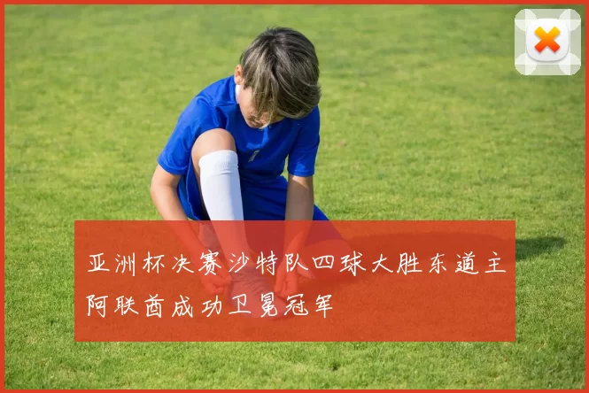 亚洲杯决赛沙特队四球大胜东道主阿联酋成功卫冕冠军