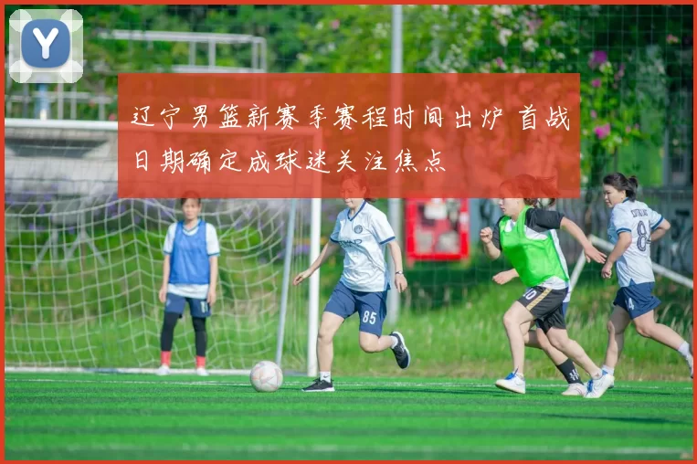 辽宁男篮新赛季赛程时间出炉 首战日期确定成球迷关注焦点