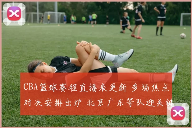 CBA篮球赛程直播表更新 多场焦点对决安排出炉 北京广东等队迎关键考验
