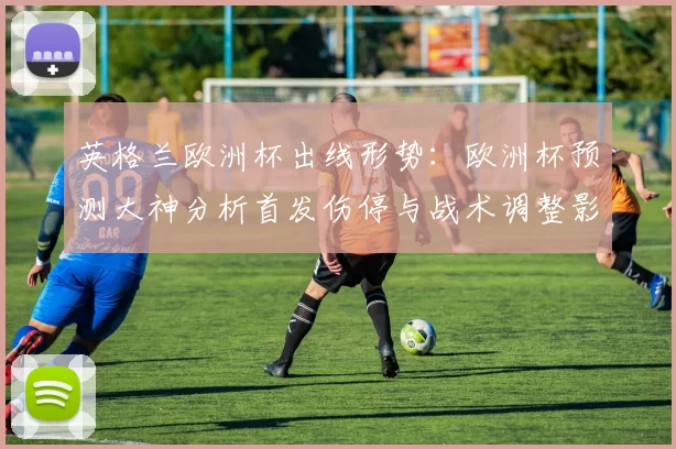 英格兰欧洲杯出线形势：欧洲杯预测大神分析首发伤停与战术调整影响