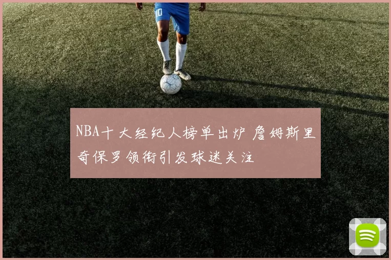 NBA十大经纪人榜单出炉 詹姆斯里奇保罗领衔引发球迷关注