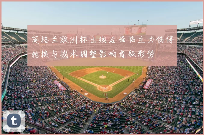 英格兰欧洲杯出线后面临主力伤停轮换与战术调整影响晋级形势