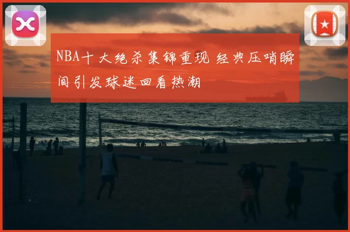 NBA十大绝杀集锦重现 经典压哨瞬间引发球迷回看热潮