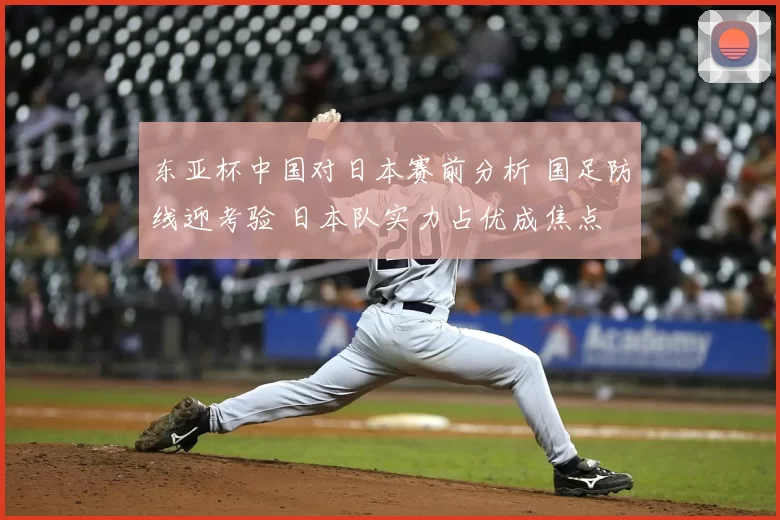 东亚杯中国对日本赛前分析 国足防线迎考验 日本队实力占优成焦点