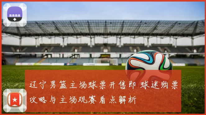 辽宁男篮主场球票开售即 球迷购票攻略与主场观赛看点解析